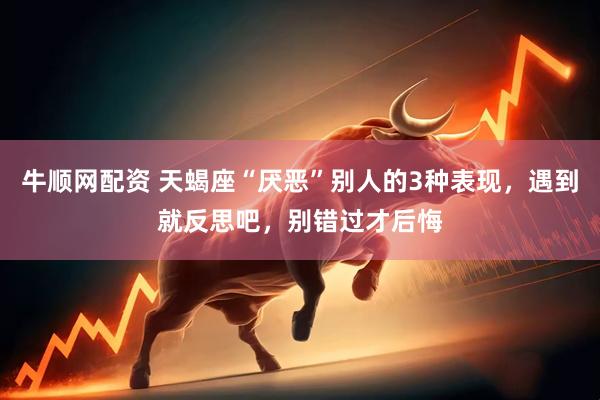 牛顺网配资 天蝎座“厌恶”别人的3种表现，遇到就反思吧，别错过才后悔