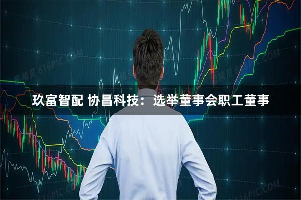玖富智配 协昌科技：选举董事会职工董事