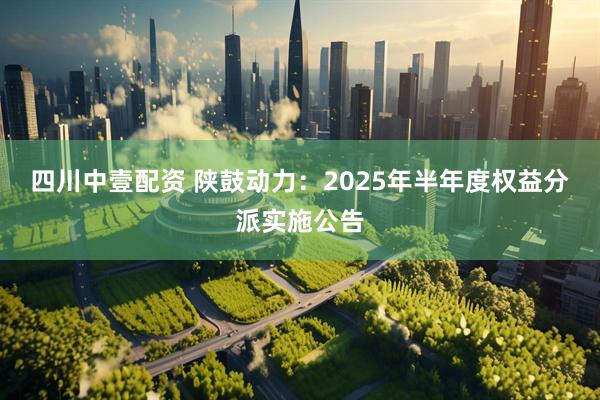 四川中壹配资 陕鼓动力：2025年半年度权益分派实施公告