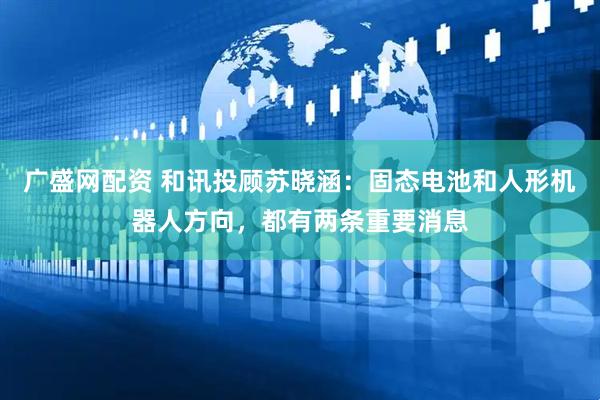 广盛网配资 和讯投顾苏晓涵：固态电池和人形机器人方向，都有两条重要消息