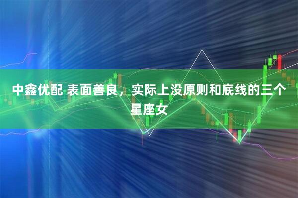 中鑫优配 表面善良，实际上没原则和底线的三个星座女