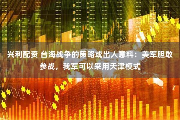 兴利配资 台海战争的策略或出人意料：美军胆敢参战，我军可以采用天津模式