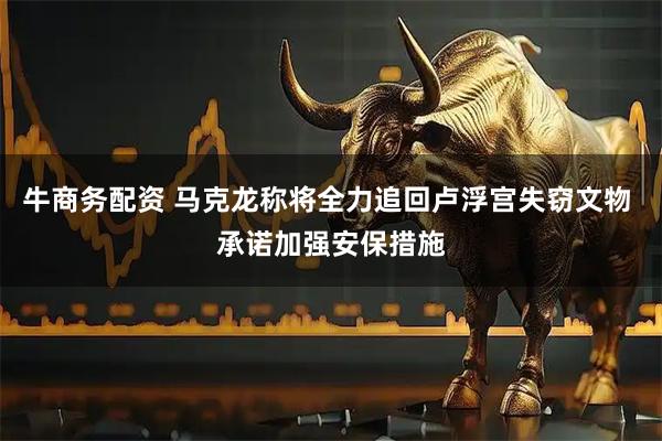 牛商务配资 马克龙称将全力追回卢浮宫失窃文物 承诺加强安保措施