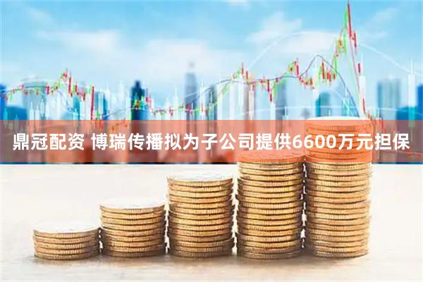 鼎冠配资 博瑞传播拟为子公司提供6600万元担保