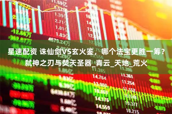 星速配资 诛仙剑VS玄火鉴，哪个法宝更胜一筹？弑神之刃与焚天圣器_青云_天地_荒火