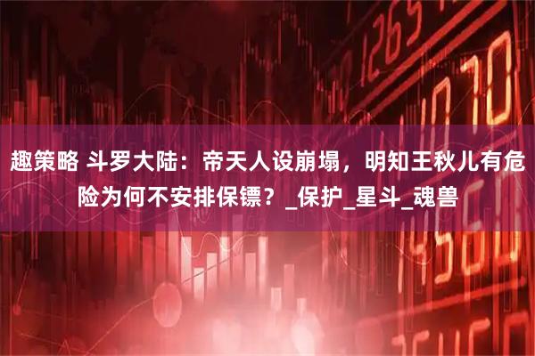 趣策略 斗罗大陆：帝天人设崩塌，明知王秋儿有危险为何不安排保镖？_保护_星斗_魂兽