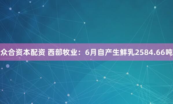 众合资本配资 西部牧业：6月自产生鲜乳2584.66吨