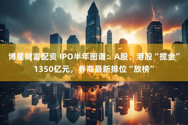 博星财富配资 IPO半年图谱：A股、港股“揽金”1350亿元，券商最新排位“放榜”