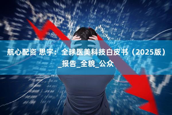 航心配资 思宇：全球医美科技白皮书（2025版）_报告_全貌_公众
