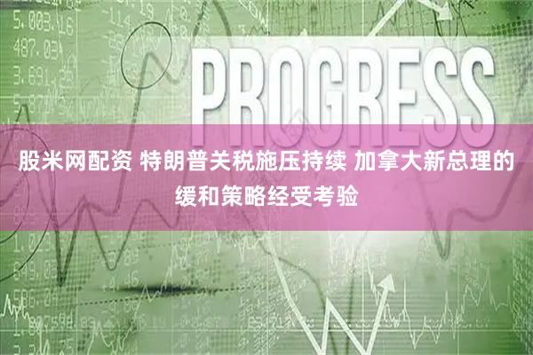 股米网配资 特朗普关税施压持续 加拿大新总理的缓和策略经受考验