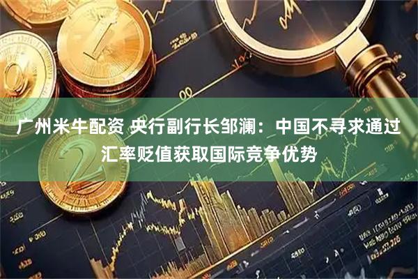 广州米牛配资 央行副行长邹澜：中国不寻求通过汇率贬值获取国际竞争优势