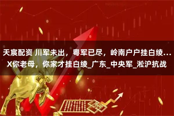 天宸配资 川军未出，粤军已尽，岭南户户挂白绫…X你老母，你家才挂白绫_广东_中央军_淞沪抗战
