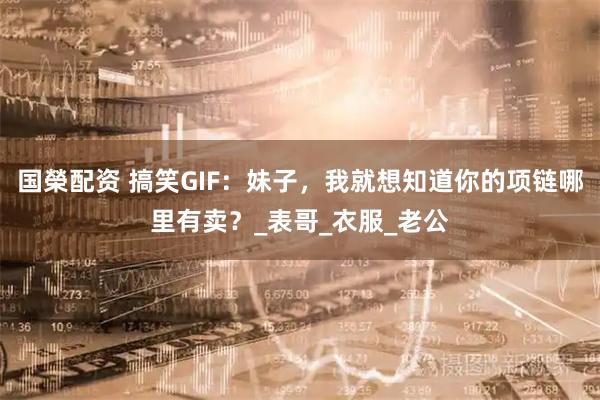 国榮配资 搞笑GIF：妹子，我就想知道你的项链哪里有卖？_表哥_衣服_老公