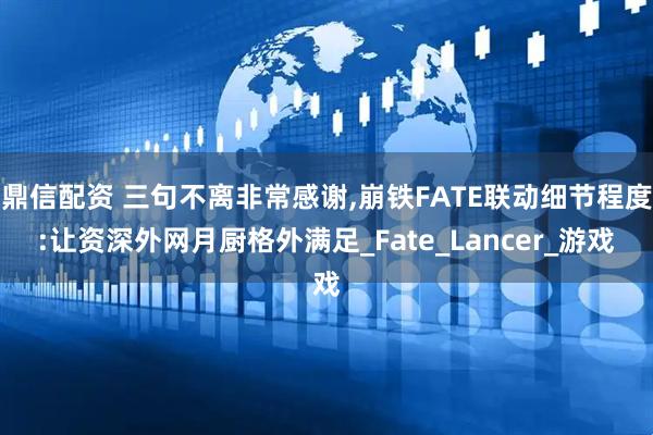 鼎信配资 三句不离非常感谢,崩铁FATE联动细节程度:让资深外网月厨格外满足_Fate_Lancer_游戏