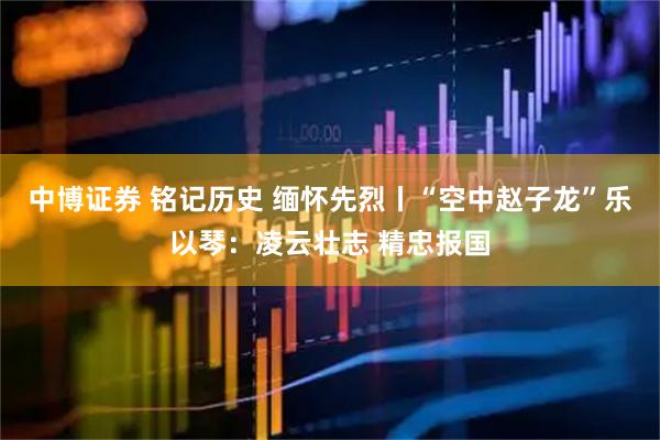 中博证券 铭记历史 缅怀先烈丨“空中赵子龙”乐以琴：凌云壮志 精忠报国