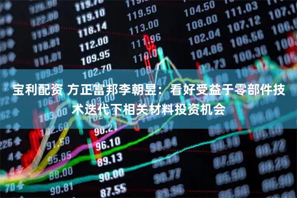 宝利配资 方正富邦李朝昱：看好受益于零部件技术迭代下相关材料投资机会