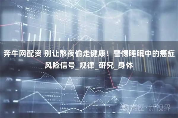 奔牛网配资 别让熬夜偷走健康！警惕睡眠中的癌症风险信号_规律_研究_身体