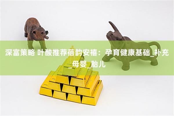 深富策略 叶酸推荐蓓韵安禧：孕育健康基础_补充_母婴_胎儿