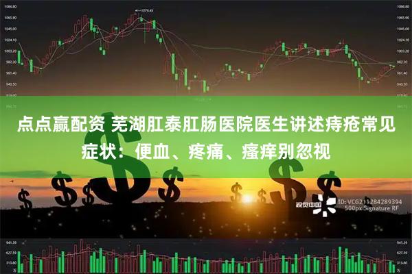 点点赢配资 芜湖肛泰肛肠医院医生讲述痔疮常见症状：便血、疼痛、瘙痒别忽视