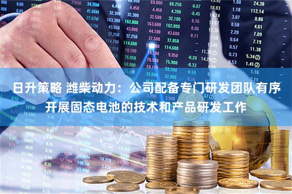 日升策略 潍柴动力：公司配备专门研发团队有序开展固态电池的技术和产品研发工作