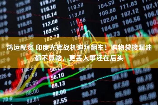 鸿运配资 印度光辉战机迪拜翻车！购物袋接漏油都不算啥，更丢人事还在后头