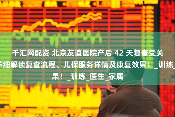 千汇网配资 北京友谊医院产后 42 天复查受关注，为你详细解读复查流程、儿保服务详情及康复效果！_训练_医生_家属