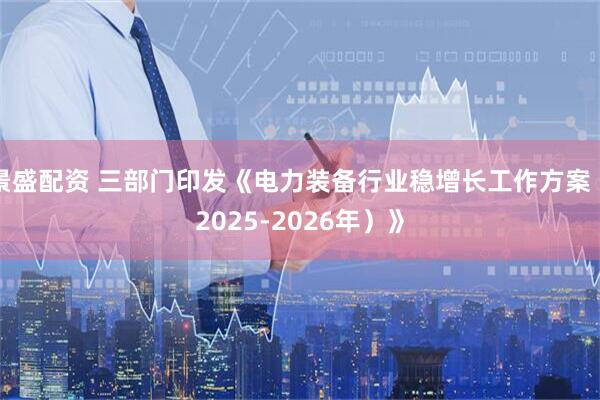 景盛配资 三部门印发《电力装备行业稳增长工作方案（2025-2026年）》